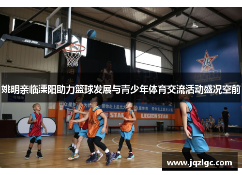 姚明亲临溧阳助力篮球发展与青少年体育交流活动盛况空前
