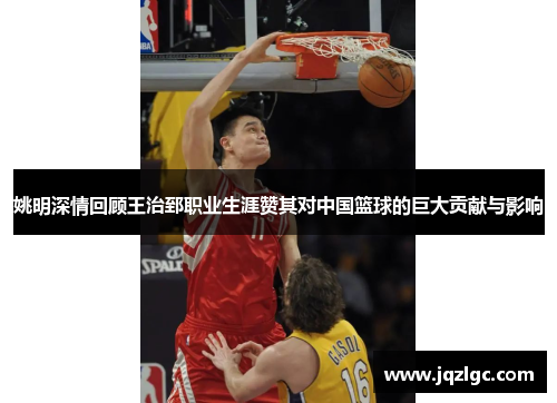 姚明深情回顾王治郅职业生涯赞其对中国篮球的巨大贡献与影响