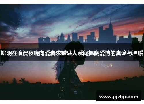 姚明在浪漫夜晚向爱妻求婚感人瞬间揭晓爱情的真谛与温暖
