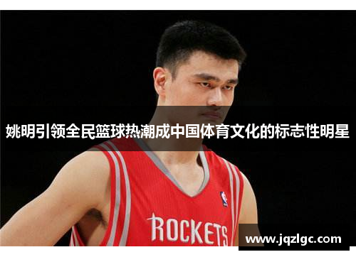 姚明引领全民篮球热潮成中国体育文化的标志性明星